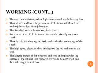 WORKING (CONT..,)
 The electrical resistance of such plasma channel would be very less.
 Thus all of a sudden, a large number of electrons will flow from
tool to job and ions from job to tool.
 This is called avalanche motion of electrons.
 Such movement of electrons and ions can be visually seen as a
spark.
 Thus the electrical energy is dissipated as the thermal energy of the
spark.
 The high speed electrons then impinge on the job and ions on the
tool.
 The kinetic energy of the electrons and ions on impact with the
surface of the job and tool respectively would be converted into
thermal energy or heat flux.
9
 
