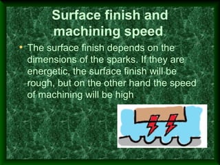Surface finish and
machining speed
• The surface finish depends on the
dimensions of the sparks. If they are
energetic, the surface finish will be
rough, but on the other hand the speed
of machining will be high.
 
