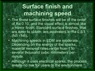 Surface finish and
machining speed
• The finest surface finishes will be of the order
of Ra 0.10, and the visual effect is almost like
a mirror finish. Standard surface finishes, that
are easy to obtain, are equivalent to Ra 0.8/1
(N5 - N6).
• Machining speeds in EDM are moderate.
Depending on the energy of the sparks,
material removal rates range from 1 to
several thousand cubic millimeters per
minute.
• Although it uses electrical sparks, the process
entails no risk for users or the environment
 