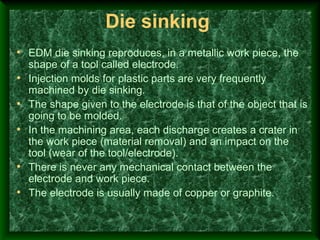 Die sinking
• EDM die sinking reproduces, in a metallic work piece, the
shape of a tool called electrode.
• Injection molds for plastic parts are very frequently
machined by die sinking.
• The shape given to the electrode is that of the object that is
going to be molded.
• In the machining area, each discharge creates a crater in
the work piece (material removal) and an impact on the
tool (wear of the tool/electrode).
• There is never any mechanical contact between the
electrode and work piece.
• The electrode is usually made of copper or graphite.
 
