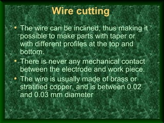 Wire cutting
• The wire can be inclined, thus making it
possible to make parts with taper or
with different profiles at the top and
bottom.
• There is never any mechanical contact
between the electrode and work piece.
• The wire is usually made of brass or
stratified copper, and is between 0.02
and 0.03 mm diameter
 