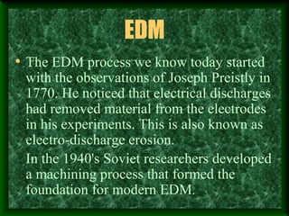 EDM
• The EDM process we know today started
with the observations of Joseph Preistly in
1770. He noticed that electrical discharges
had removed material from the electrodes
in his experiments. This is also known as
electro-discharge erosion.
In the 1940's Soviet researchers developed
a machining process that formed the
foundation for modern EDM.
 