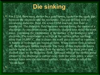 Die sinking
• For EDM, there must always be a small space, known as the spark gap,
between the electrode and the workpiece. The gap is filled with a
circulating dielectric fluid. On a ram EDM machine, this fluid is
usually oil. The dielectric fluid becomes ionized during the course of a
discharge. As ionization occurs, positively charged ions strike the work
piece, increasing the temperature at the surface of the workpiece and
electrode. The temperature is so high at the surface, often reaching
more than 10,000° C, that it causes the work piece to melt or vaporize.
A bubble of hydrogen gas begins to form. When current flow is turned
off, the hydrogen bubble implodes. The force of this implosion forces
molten metal to be evacuated from the surface of the work piece and
flushed away by the dielectric fluid. Although most of the molten metal
created by the discharge is carried away from the work piece, a small
amount fuses onto the machined surface, creating what is called the
“recast layer.”
•
 