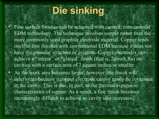 Die sinking
• Fine surface finishes can be achieved with current, conventional
EDM technology. The technique involves copper rather than the
more commonly used graphite electrode material. Copper lends
itself to fine finishes with conventional EDM because it does not
have the granular structure of graphite. Copper electrodes can
achieve a “mirror” or “glazed” finish (that is, 2µinch Ra) on
cavities with a surface area of 2 square inches or smaller.
• As the work area becomes larger, however, the finish will
deteriorate because a copper electrode cannot easily be contained
in the cavity. This is due, in part, to the thermal expansion
characteristics of copper. As a result, a fine finish becomes
increasingly difficult to achieve as cavity size increases.
 