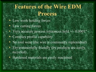 Features of the Wire EDM
Process
• Low work holding forces
• Low cutting forces
• Very accurate process tolerances held +/- 0.0001"
• Complex profile capability
• No tool wear (the wire is continually replenished)
• Environmentally friendly (by products are easily
recycled)
• Hardened materials are easily machined
 