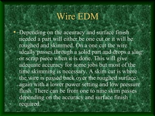 Wire EDM
• Depending on the accuracy and surface finish
needed a part will either be one cut or it will be
roughed and skimmed. On a one cut the wire
ideally passes through a solid part and drops a slug
or scrap piece when it is done. This will give
adequate accuracy for some jobs but most of the
time skimming is necessary. A skim cut is where
the wire is passed back over the roughed surface
again with a lower power setting and low pressure
flush. There can be from one to nine skim passes
depending on the accuracy and surface finish
required.
 