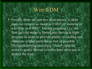 Wire EDM
• Usually there are just two skim passes. A skim
pass can remove as much as 0.002" of material or
a as little as 0.0001". During roughing ( i.e. the
first cut) the water is forced into the cut at high
pressure in order to provide plenty of cooling and
eliminate eroded particles as fast as possible.
During skimming (accuracy / finish cuts) the
water is gently flowed over the burn so as not to
deflect the wire.
 