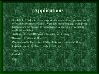Applications
• Small hole EDM is in many ways similar to a drilling operation but it
offers the advantages of EDM. Very low machining and work piece
hardness are not barriers to performance. A short list of common
applications follows.
• Addition of wire EDM start holes after heat treating
• Removal of broken drill bits
• Placement of holes too small/difficult for conventional drilling
• Coolant holes in hardened machine tool bits
• Taps
• End Mills
• Drill
 