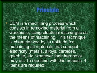 Principle
• EDM is a machining process which
consists in removing material from a
workpiece, using electrical discharges as
the means of machining. This technique
is characterized by its aptitude for
machining all materials that conduct
electricity (metals, alloys, carbides,
graphite, etc. whatever their hardness
may be. To machine with this process, 4
items are required:
 