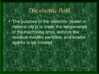 Die electric fluid
• The purpose of the dielectric (water or
mineral oil) is to lower the temperature
in the machining area, remove the
residual metallic particles, and enable
sparks to be created
 