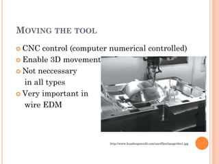 MOVING THE TOOL
 CNC control (computer numerical controlled)
 Enable 3D movement
 Not neccessary
in all types
 Very important in
wire EDM
http://www.huadongmould.com/userfiles/image/des1.jpg
 
