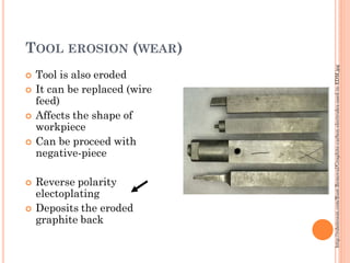 TOOL EROSION (WEAR)
 Tool is also eroded
 It can be replaced (wire
feed)
 Affects the shape of
workpiece
 Can be proceed with
negative-piece
 Reverse polarity
electoplating
 Deposits the eroded
graphite back
http://robotroom.com/Rust-Removal/Graphite-carbon-electrodes-used-in-EDM.jpg
 