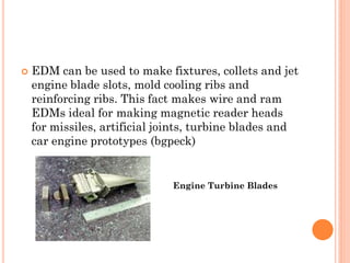  EDM can be used to make fixtures, collets and jet
engine blade slots, mold cooling ribs and
reinforcing ribs. This fact makes wire and ram
EDMs ideal for making magnetic reader heads
for missiles, artificial joints, turbine blades and
car engine prototypes (bgpeck)
Engine Turbine Blades
 