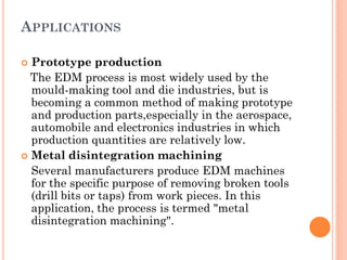 APPLICATIONS
 Prototype production
The EDM process is most widely used by the
mould-making tool and die industries, but is
becoming a common method of making prototype
and production parts,especially in the aerospace,
automobile and electronics industries in which
production quantities are relatively low.
 Metal disintegration machining
Several manufacturers produce EDM machines
for the specific purpose of removing broken tools
(drill bits or taps) from work pieces. In this
application, the process is termed "metal
disintegration machining".
 