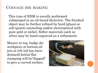 COINAGE DIE MAKING
This type of EDM is usually performed
submerged in an oil-based dielectric. The finished
object may be further refined by hard (glass) or
soft (paint) enameling and/or electroplated with
pure gold or nickel. Softer materials such as
silver may be hand engraved as a refinement.
Master at top, badge die
workpiece at bottom,oil
jets at left (oil has been
drained).Initial flat
stamping will be"dapped"
to give a curved surface.
 