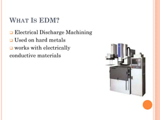 WHAT IS EDM?
 Electrical Discharge Machining
 Used on hard metals
 works with electrically
conductive materials
 