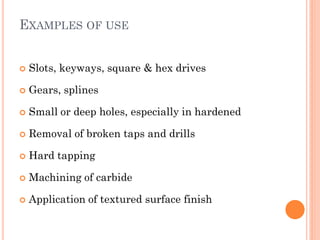 EXAMPLES OF USE
 Slots, keyways, square & hex drives
 Gears, splines
 Small or deep holes, especially in hardened
 Removal of broken taps and drills
 Hard tapping
 Machining of carbide
 Application of textured surface finish
 