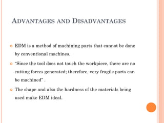 ADVANTAGES AND DISADVANTAGES
 EDM is a method of machining parts that cannot be done
by conventional machines.
 “Since the tool does not touch the workpiece, there are no
cutting forces generated; therefore, very fragile parts can
be machined” .
 The shape and also the hardness of the materials being
used make EDM ideal.
 