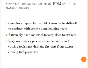 SOME OF THE ADVANTAGES OF EDM INCLUDE
MACHINING OF:
 Complex shapes that would otherwise be difficult
to produce with conventional cutting tools
 Extremely hard material to very close tolerances
 Very small work pieces where conventional
cutting tools may damage the part from excess
cutting tool pressure.
 