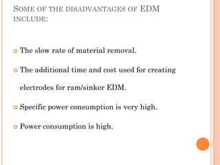 SOME OF THE DISADVANTAGES OF EDM
INCLUDE:
 The slow rate of material removal.
 The additional time and cost used for creating
electrodes for ram/sinker EDM.
 Specific power consumption is very high.
 Power consumption is high.
 