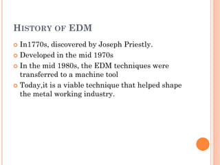 HISTORY OF EDM
 In1770s, discovered by Joseph Priestly.
 Developed in the mid 1970s
 In the mid 1980s, the EDM techniques were
transferred to a machine tool
 Today,it is a viable technique that helped shape
the metal working industry.
 