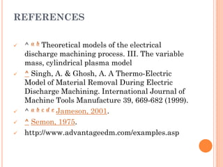 REFERENCES
 ^ a b Theoretical models of the electrical
discharge machining process. III. The variable
mass, cylindrical plasma model
 ^ Singh, A. & Ghosh, A. A Thermo-Electric
Model of Material Removal During Electric
Discharge Machining. International Journal of
Machine Tools Manufacture 39, 669-682 (1999).
 ^ a b c d e Jameson, 2001.
 ^ Semon, 1975.
 http://www.advantageedm.com/examples.asp
 