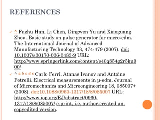 REFERENCES
 ^ Fuzhu Han, Li Chen, Dingwen Yu and Xiaoguang
Zhou. Basic study on pulse generator for micro-edm.
The International Journal of Advanced
Manufacturing Technology 33, 474-479 (2007). doi:
10.1007/s00170-006-0483-9 URL:
http://www.springerlink.com/content/e40q854g2r5ku9
00/
 ^ a b c d e Carlo Ferri, Atanas Ivanov and Antoine
Petrelli. Electrical measurements in μ-edm. Journal
of Micromechanics and Microengineering 18, 085007+
(2008). doi:10.1088/0960-1317/18/8/085007 URL:
http://www.iop.org/EJ/abstract/0960-
1317/18/8/085007/ e-print, i.e. author-created un-
copyedited version.
 