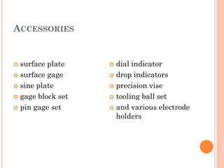 ACCESSORIES
 surface plate
 surface gage
 sine plate
 gage block set
 pin gage set
 dial indicator
 drop indicators
 precision vise
 tooling ball set
 and various electrode
holders
 
