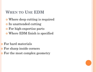 WHEN TO USE EDM
 Where deep cutting is required
 In unattended cutting
 For high-expertise parts
 Where EDM finish is specified
 For hard materials
 For sharp inside corners
 For the most complex geometry
 