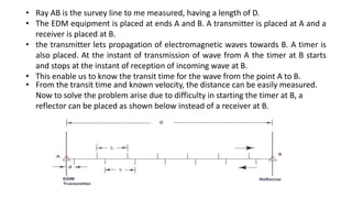 • From the transit time and known velocity, the distance can be easily measured.
Now to solve the problem arise due to difficulty in starting the timer at B, a
reflector can be placed as shown below instead of a receiver at B.
• Ray AB is the survey line to me measured, having a length of D.
• The EDM equipment is placed at ends A and B. A transmitter is placed at A and a
receiver is placed at B.
• the transmitter lets propagation of electromagnetic waves towards B. A timer is
also placed. At the instant of transmission of wave from A the timer at B starts
and stops at the instant of reception of incoming wave at B.
• This enable us to know the transit time for the wave from the point A to B.
 