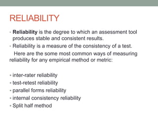 RELIABILITY
• Reliability is the degree to which an assessment tool
produces stable and consistent results.
• Reliability is a measure of the consistency of a test.
Here are the some most common ways of measuring
reliability for any empirical method or metric:
 inter-rater reliability
 test-retest reliability
 parallel forms reliability
 internal consistency reliability
 Split half method
 