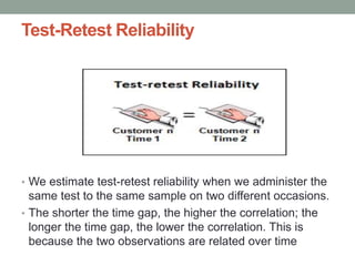 Test-Retest Reliability
• We estimate test-retest reliability when we administer the
same test to the same sample on two different occasions.
• The shorter the time gap, the higher the correlation; the
longer the time gap, the lower the correlation. This is
because the two observations are related over time
 