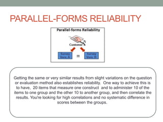 PARALLEL-FORMS RELIABILITY
Getting the same or very similar results from slight variations on the question
or evaluation method also establishes reliability. One way to achieve this is
to have, 20 items that measure one construct and to administer 10 of the
items to one group and the other 10 to another group, and then correlate the
results. You're looking for high correlations and no systematic difference in
scores between the groups.
 