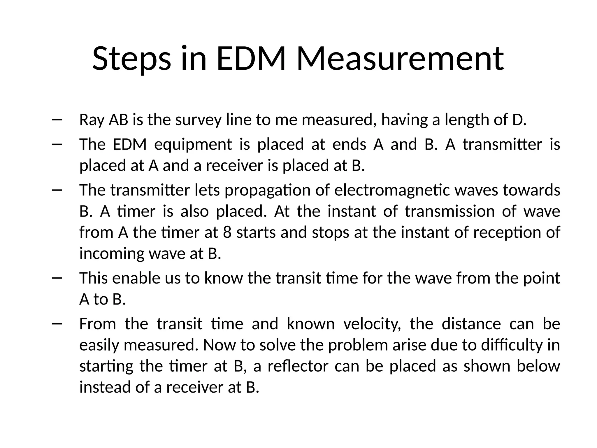 Steps in EDM Measurement
– Ray AB is the survey line to me measured, having a length of D.
– The EDM equipment is placed at ends A and B. A transmitter is
placed at A and a receiver is placed at B.
– The transmitter lets propagation of electromagnetic waves towards
B. A timer is also placed. At the instant of transmission of wave
from A the timer at 8 starts and stops at the instant of reception of
incoming wave at B.
– This enable us to know the transit time for the wave from the point
A to B.
– From the transit time and known velocity, the distance can be
easily measured. Now to solve the problem arise due to difficulty in
starting the timer at B, a reflector can be placed as shown below
instead of a receiver at B.
 