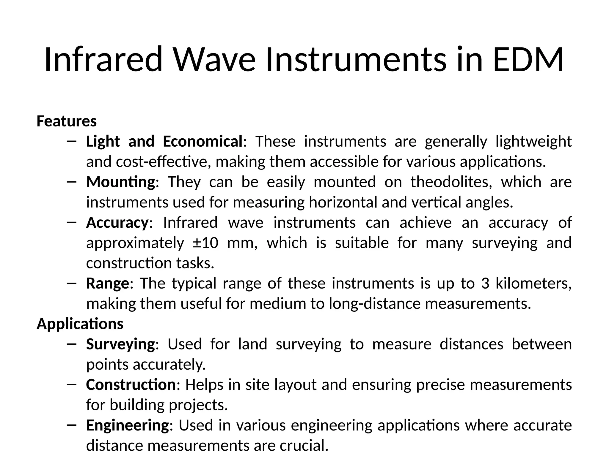 Infrared Wave Instruments in EDM
Features
– Light and Economical: These instruments are generally lightweight
and cost-effective, making them accessible for various applications.
– Mounting: They can be easily mounted on theodolites, which are
instruments used for measuring horizontal and vertical angles.
– Accuracy: Infrared wave instruments can achieve an accuracy of
approximately ±10 mm, which is suitable for many surveying and
construction tasks.
– Range: The typical range of these instruments is up to 3 kilometers,
making them useful for medium to long-distance measurements.
Applications
– Surveying: Used for land surveying to measure distances between
points accurately.
– Construction: Helps in site layout and ensuring precise measurements
for building projects.
– Engineering: Used in various engineering applications where accurate
distance measurements are crucial.
 