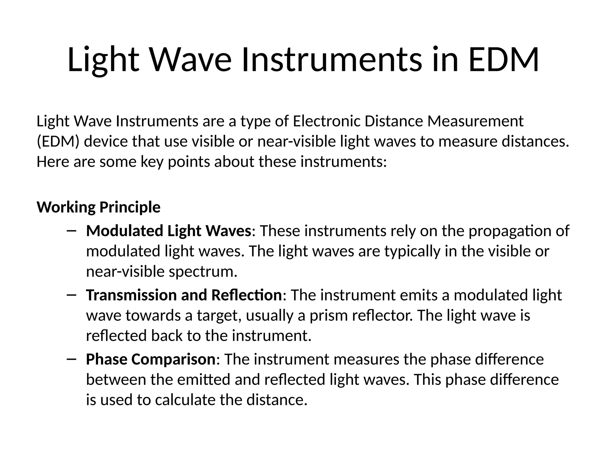 Light Wave Instruments in EDM
Light Wave Instruments are a type of Electronic Distance Measurement
(EDM) device that use visible or near-visible light waves to measure distances.
Here are some key points about these instruments:
Working Principle
– Modulated Light Waves: These instruments rely on the propagation of
modulated light waves. The light waves are typically in the visible or
near-visible spectrum.
– Transmission and Reflection: The instrument emits a modulated light
wave towards a target, usually a prism reflector. The light wave is
reflected back to the instrument.
– Phase Comparison: The instrument measures the phase difference
between the emitted and reflected light waves. This phase difference
is used to calculate the distance.
 