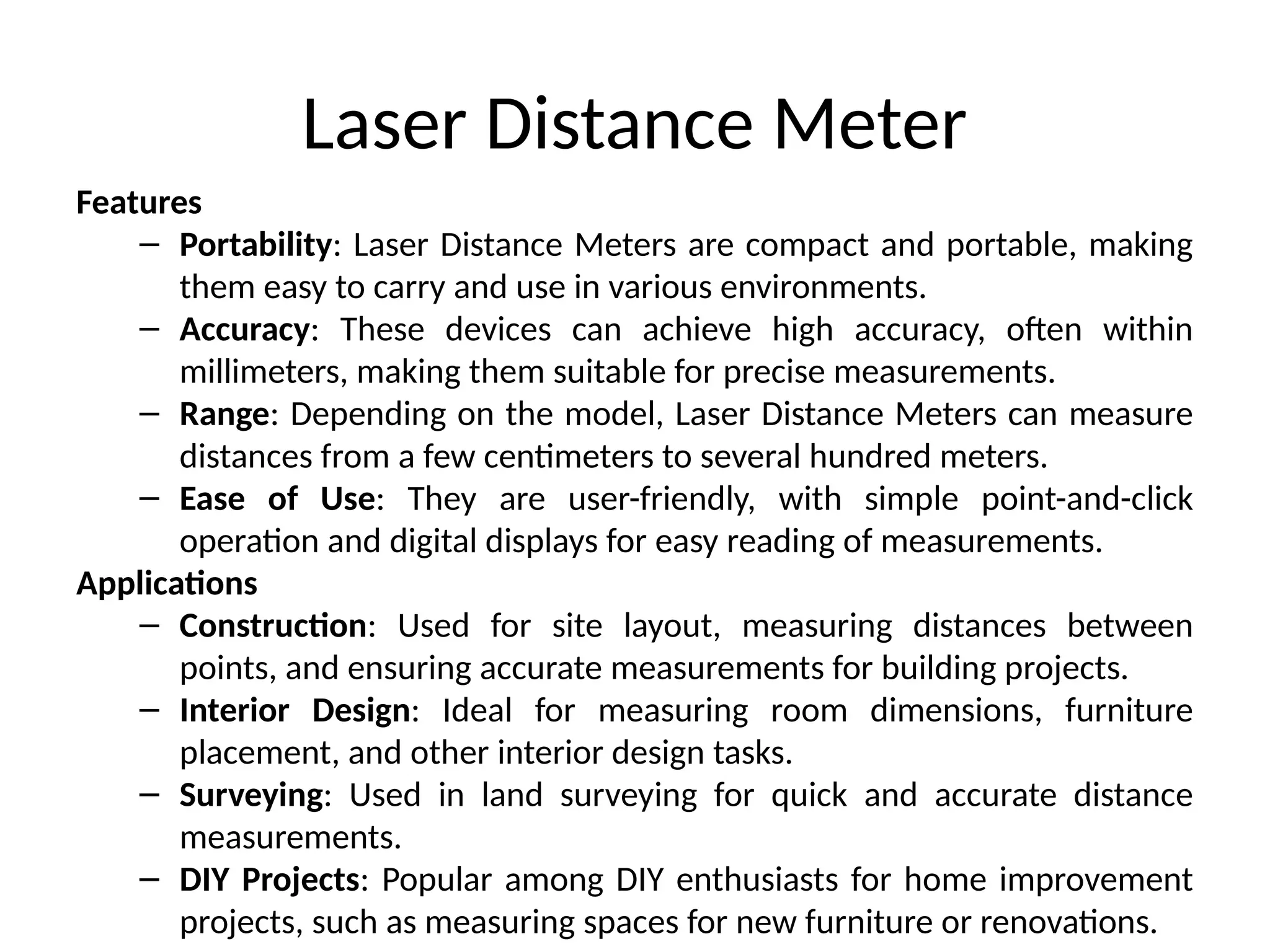 Laser Distance Meter
Features
– Portability: Laser Distance Meters are compact and portable, making
them easy to carry and use in various environments.
– Accuracy: These devices can achieve high accuracy, often within
millimeters, making them suitable for precise measurements.
– Range: Depending on the model, Laser Distance Meters can measure
distances from a few centimeters to several hundred meters.
– Ease of Use: They are user-friendly, with simple point-and-click
operation and digital displays for easy reading of measurements.
Applications
– Construction: Used for site layout, measuring distances between
points, and ensuring accurate measurements for building projects.
– Interior Design: Ideal for measuring room dimensions, furniture
placement, and other interior design tasks.
– Surveying: Used in land surveying for quick and accurate distance
measurements.
– DIY Projects: Popular among DIY enthusiasts for home improvement
projects, such as measuring spaces for new furniture or renovations.
 