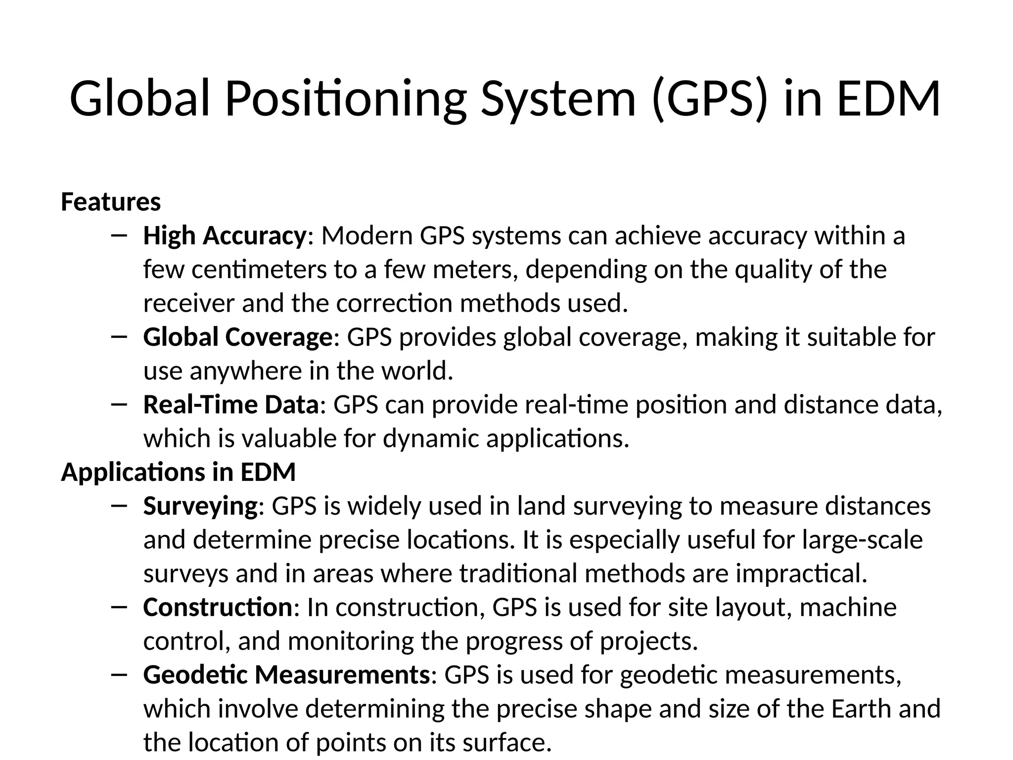 Global Positioning System (GPS) in EDM
Features
– High Accuracy: Modern GPS systems can achieve accuracy within a
few centimeters to a few meters, depending on the quality of the
receiver and the correction methods used.
– Global Coverage: GPS provides global coverage, making it suitable for
use anywhere in the world.
– Real-Time Data: GPS can provide real-time position and distance data,
which is valuable for dynamic applications.
Applications in EDM
– Surveying: GPS is widely used in land surveying to measure distances
and determine precise locations. It is especially useful for large-scale
surveys and in areas where traditional methods are impractical.
– Construction: In construction, GPS is used for site layout, machine
control, and monitoring the progress of projects.
– Geodetic Measurements: GPS is used for geodetic measurements,
which involve determining the precise shape and size of the Earth and
the location of points on its surface.
 