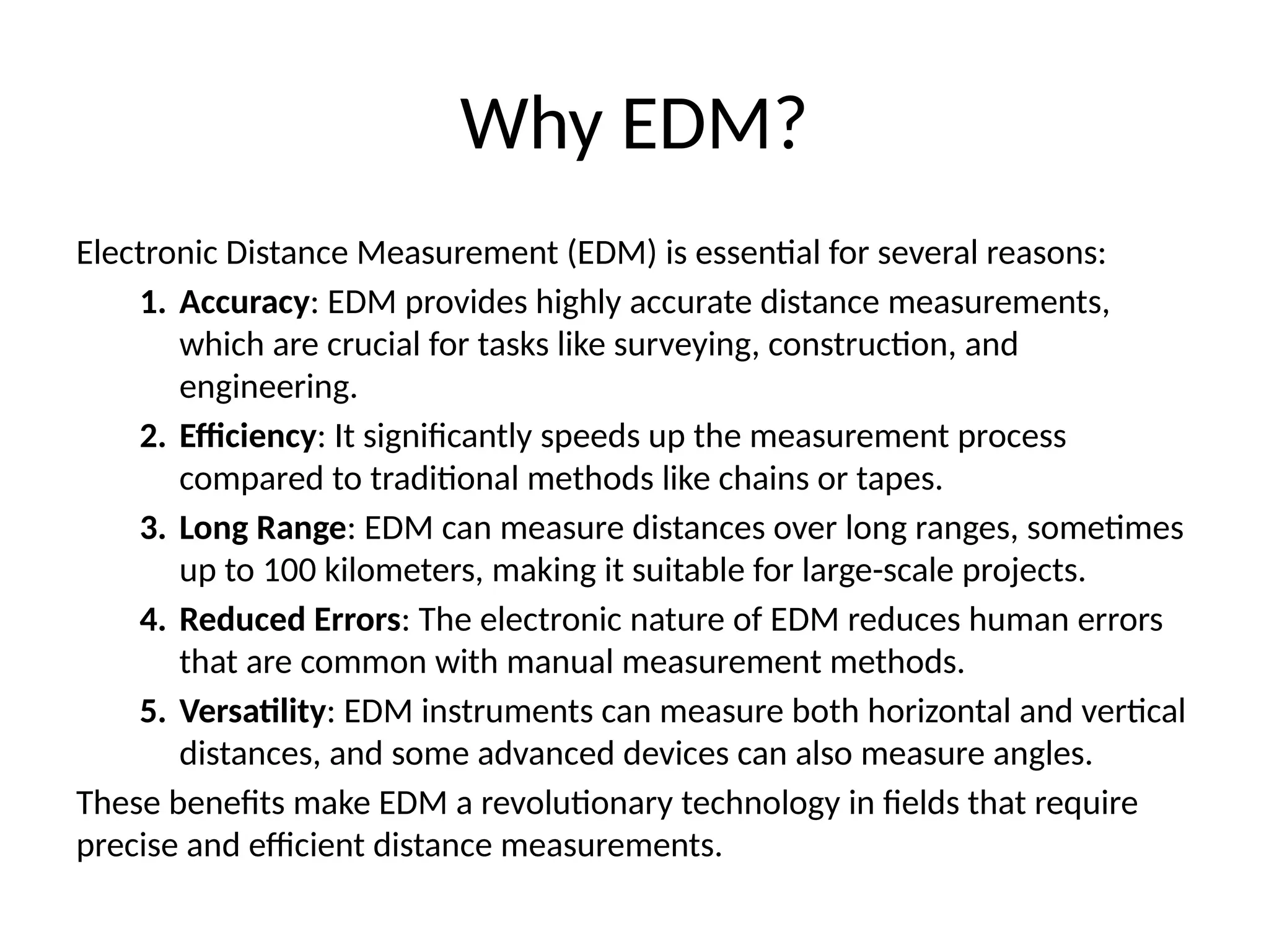 Why EDM?
Electronic Distance Measurement (EDM) is essential for several reasons:
1. Accuracy: EDM provides highly accurate distance measurements,
which are crucial for tasks like surveying, construction, and
engineering.
2. Efficiency: It significantly speeds up the measurement process
compared to traditional methods like chains or tapes.
3. Long Range: EDM can measure distances over long ranges, sometimes
up to 100 kilometers, making it suitable for large-scale projects.
4. Reduced Errors: The electronic nature of EDM reduces human errors
that are common with manual measurement methods.
5. Versatility: EDM instruments can measure both horizontal and vertical
distances, and some advanced devices can also measure angles.
These benefits make EDM a revolutionary technology in fields that require
precise and efficient distance measurements.
 