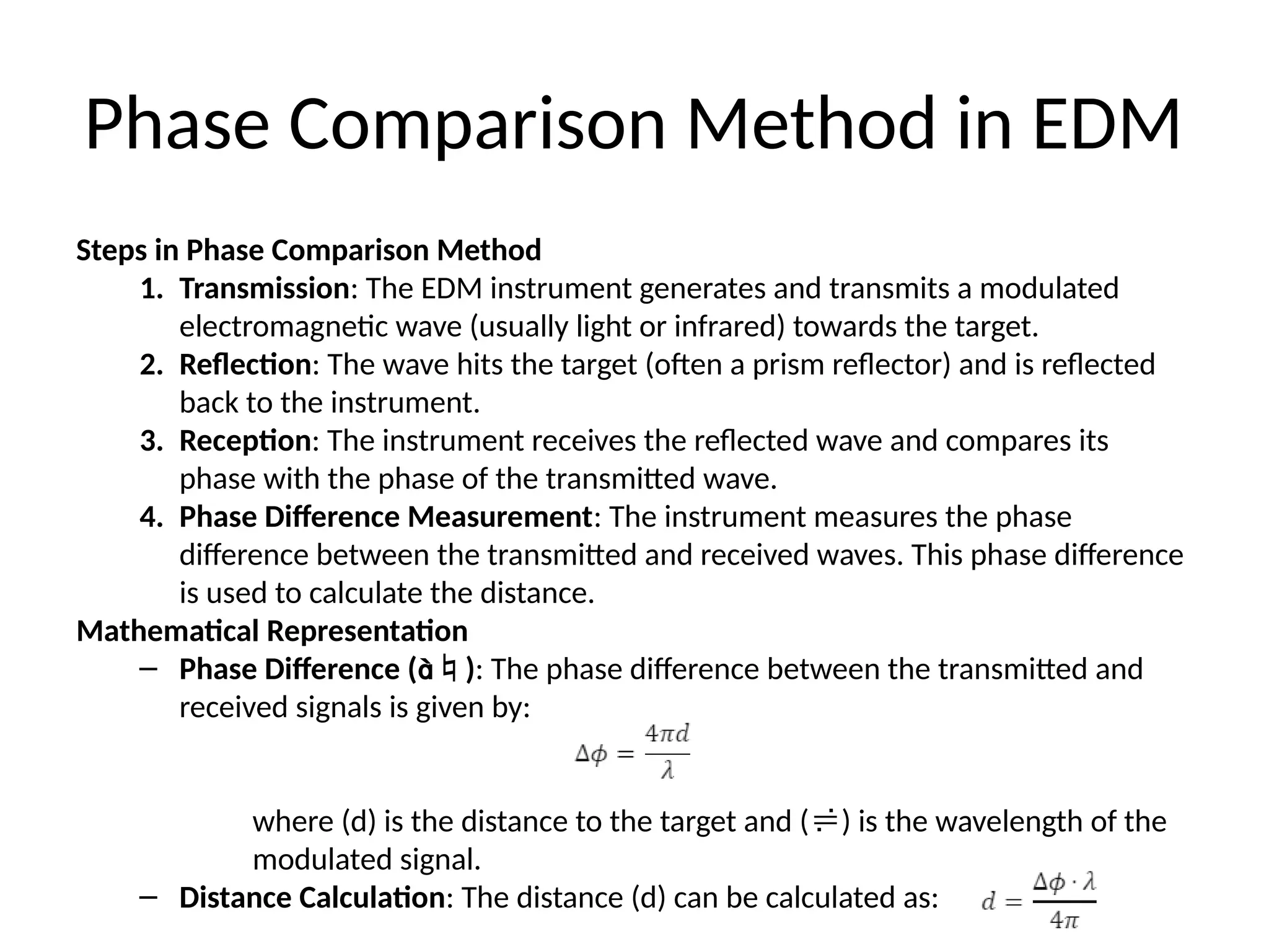 Phase Comparison Method in EDM
Steps in Phase Comparison Method
1. Transmission: The EDM instrument generates and transmits a modulated
electromagnetic wave (usually light or infrared) towards the target.
2. Reflection: The wave hits the target (often a prism reflector) and is reflected
back to the instrument.
3. Reception: The instrument receives the reflected wave and compares its
phase with the phase of the transmitted wave.
4. Phase Difference Measurement: The instrument measures the phase
difference between the transmitted and received waves. This phase difference
is used to calculate the distance.
Mathematical Representation
– Phase Difference (): The phase difference between the transmitted and
received signals is given by:
where (d) is the distance to the target and () is the wavelength of the
modulated signal.
– Distance Calculation: The distance (d) can be calculated as:
 