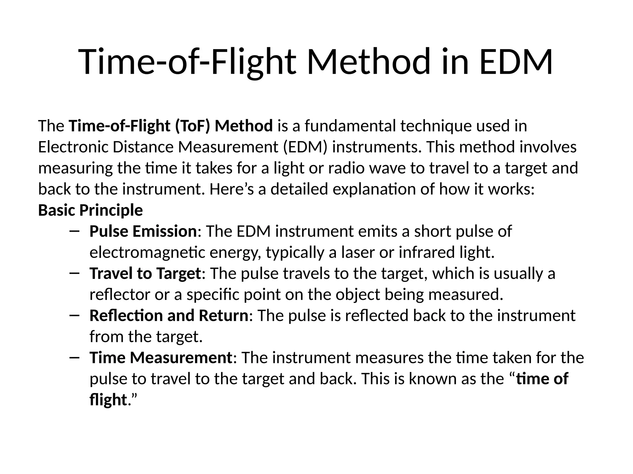 Time-of-Flight Method in EDM
The Time-of-Flight (ToF) Method is a fundamental technique used in
Electronic Distance Measurement (EDM) instruments. This method involves
measuring the time it takes for a light or radio wave to travel to a target and
back to the instrument. Here’s a detailed explanation of how it works:
Basic Principle
– Pulse Emission: The EDM instrument emits a short pulse of
electromagnetic energy, typically a laser or infrared light.
– Travel to Target: The pulse travels to the target, which is usually a
reflector or a specific point on the object being measured.
– Reflection and Return: The pulse is reflected back to the instrument
from the target.
– Time Measurement: The instrument measures the time taken for the
pulse to travel to the target and back. This is known as the “time of
flight.”
 