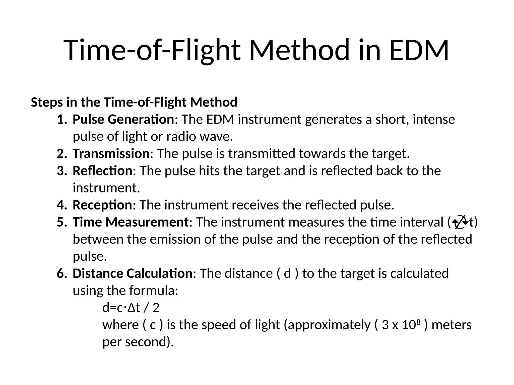 Time-of-Flight Method in EDM
Steps in the Time-of-Flight Method
1. Pulse Generation: The EDM instrument generates a short, intense
pulse of light or radio wave.
2. Transmission: The pulse is transmitted towards the target.
3. Reflection: The pulse hits the target and is reflected back to the
instrument.
4. Reception: The instrument receives the reflected pulse.
5. Time Measurement: The instrument measures the time interval (t)
between the emission of the pulse and the reception of the reflected
pulse.
6. Distance Calculation: The distance ( d ) to the target is calculated
using the formula:
d=c Δt​/ 2
⋅
where ( c ) is the speed of light (approximately ( 3 x 108
) meters
per second).
 