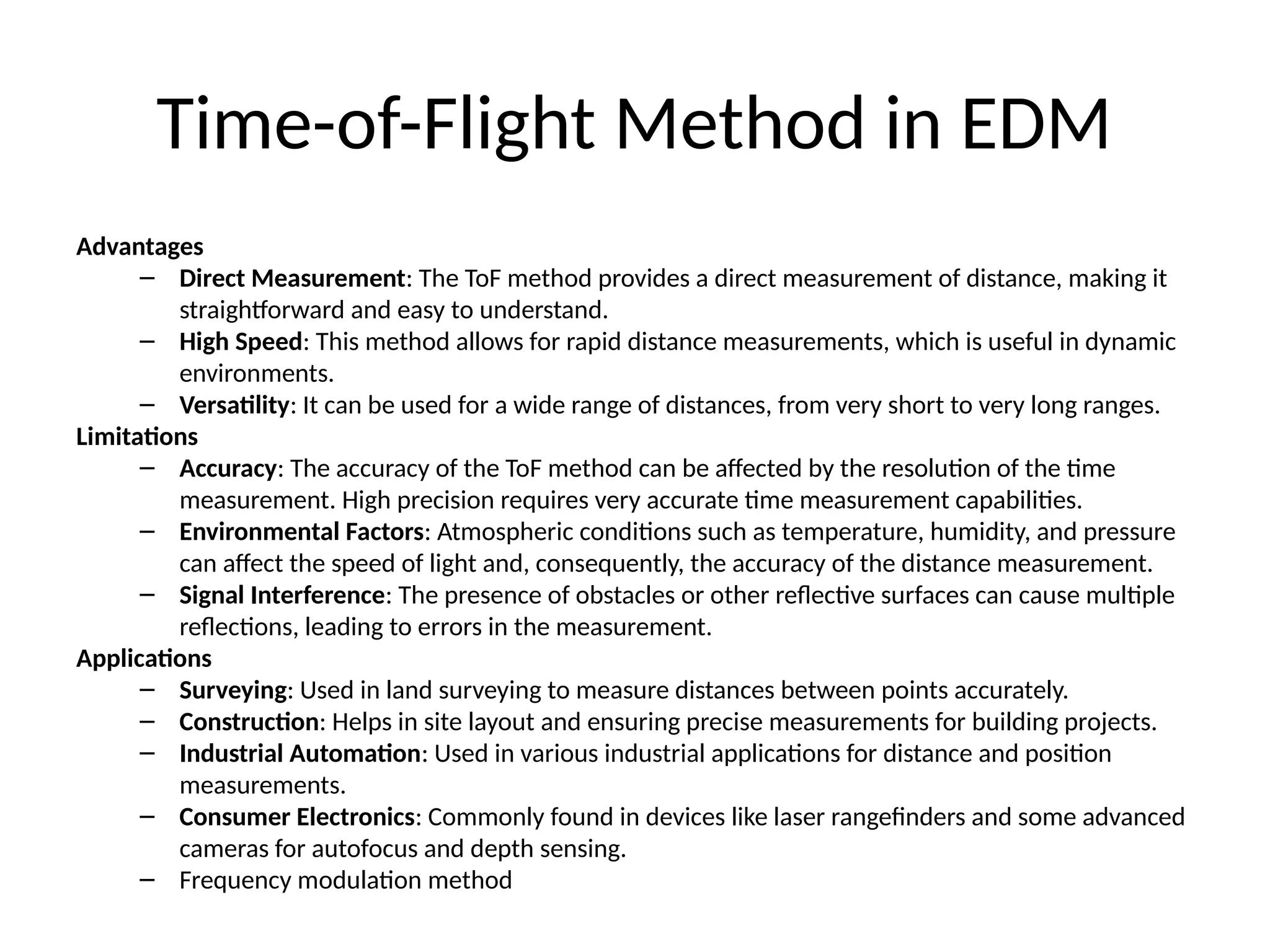 Time-of-Flight Method in EDM
Advantages
– Direct Measurement: The ToF method provides a direct measurement of distance, making it
straightforward and easy to understand.
– High Speed: This method allows for rapid distance measurements, which is useful in dynamic
environments.
– Versatility: It can be used for a wide range of distances, from very short to very long ranges.
Limitations
– Accuracy: The accuracy of the ToF method can be affected by the resolution of the time
measurement. High precision requires very accurate time measurement capabilities.
– Environmental Factors: Atmospheric conditions such as temperature, humidity, and pressure
can affect the speed of light and, consequently, the accuracy of the distance measurement.
– Signal Interference: The presence of obstacles or other reflective surfaces can cause multiple
reflections, leading to errors in the measurement.
Applications
– Surveying: Used in land surveying to measure distances between points accurately.
– Construction: Helps in site layout and ensuring precise measurements for building projects.
– Industrial Automation: Used in various industrial applications for distance and position
measurements.
– Consumer Electronics: Commonly found in devices like laser rangefinders and some advanced
cameras for autofocus and depth sensing.
– Frequency modulation method
 