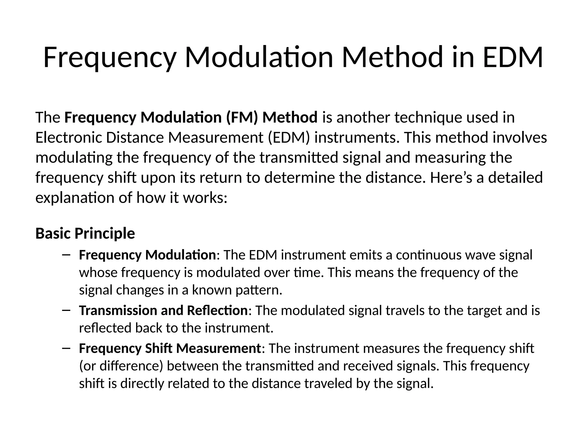Frequency Modulation Method in EDM
The Frequency Modulation (FM) Method is another technique used in
Electronic Distance Measurement (EDM) instruments. This method involves
modulating the frequency of the transmitted signal and measuring the
frequency shift upon its return to determine the distance. Here’s a detailed
explanation of how it works:
Basic Principle
– Frequency Modulation: The EDM instrument emits a continuous wave signal
whose frequency is modulated over time. This means the frequency of the
signal changes in a known pattern.
– Transmission and Reflection: The modulated signal travels to the target and is
reflected back to the instrument.
– Frequency Shift Measurement: The instrument measures the frequency shift
(or difference) between the transmitted and received signals. This frequency
shift is directly related to the distance traveled by the signal.
 