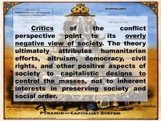 Critics of the conflict
perspective point to its overly
negative view of society. The theory
ultimately attributes humanitarian
efforts, altruism, democracy, civil
rights, and other positive aspects of
society to capitalistic designs to
control the masses, not to inherent
interests in preserving society and
social order.
 