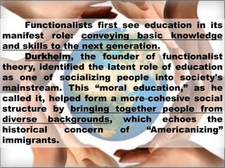 Functionalists first see education in its
manifest role: conveying basic knowledge
and skills to the next generation.
Durkheim, the founder of functionalist
theory, identified the latent role of education
as one of socializing people into society's
mainstream. This “moral education,” as he
called it, helped form a more‐cohesive social
structure by bringing together people from
diverse backgrounds, which echoes the
historical concern of “Americanizing”
immigrants.
 
