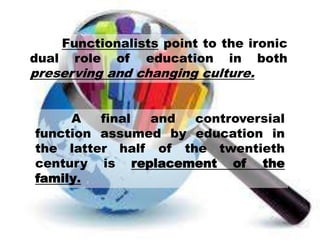 Functionalists point to the ironic
dual role of education in both
preserving and changing culture.
A final and controversial
function assumed by education in
the latter half of the twentieth
century is replacement of the
family.
 