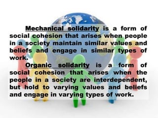 Mechanical solidarity is a form of
social cohesion that arises when people
in a society maintain similar values and
beliefs and engage in similar types of
work.
Organic solidarity is a form of
social cohesion that arises when the
people in a society are interdependent,
but hold to varying values and beliefs
and engage in varying types of work.
 
