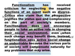 Functionalism has received
criticism for neglecting the negative
functions of an event such as divorce.
Critics also claim that the perspective
justifies the status quo and complacency
on the part of society's members.
Functionalism does not encourage
people to take an active role in changing
their social environment, even when
such change may benefit them. Instead,
functionalism sees active social change
as undesirable because the various parts
of society will compensate naturally for
any problems that may arise.
 