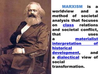 MARXISM is a
worldview and a
method of societal
analysis that focuses
on class relations
and societal conflict,
that uses
a materialist
interpretation of
historical
development, and
a dialectical view of
social
transformation.
 